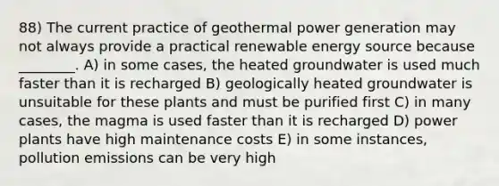 88) The current practice of geothermal power generation may not always provide a practical renewable energy source because ________. A) in some cases, the heated groundwater is used much faster than it is recharged B) geologically heated groundwater is unsuitable for these plants and must be purified first C) in many cases, the magma is used faster than it is recharged D) power plants have high maintenance costs E) in some instances, pollution emissions can be very high