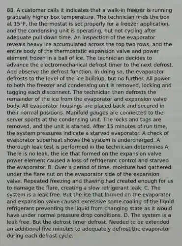 88. A customer calls it indicates that a walk-in freezer is running gradually higher box temperature. The technician finds the box at 15°F, the thermostat is set properly for a freezer application, and the condensing unit is operating, but not cycling after adequate pull down time. An inspection of the evaporator reveals heavy ice accumulated across the top two rows, and the entire body of the thermostatic expansion valve and power element frozen in a ball of ice. The technician decides to advance the electromechanical defrost timer to the next defrost. And observe the defrost function. In doing so, the evaporator defrosts to the level of the ice buildup, but no further. All power to both the freezer and condensing unit is removed, locking and tagging each disconnect. The technician then defrosts the remainder of the ice from the evaporator and expansion valve body. All evaporator housings are placed back and secured in their normal positions. Manifold gauges are connected to the server sports at the condensing unit. The locks and tags are removed, and the unit is started. After 15 minutes of run time, the system pressures indicate a starved evaporator. A check of evaporator superheat shows the system is undercharged. A thorough leak test is performed in the technician determines A. There is no leak, the ice that formed on the expansion valve power element caused a loss of refrigerant control and starved the evaporator. B. Over a period of time, moisture had gathered under the flare nut on the evaporator side of the expansion valve. Repeated freezing and thawing had created enough for us to damage the flare, creating a slow refrigerant leak. C. The system is a leak free. But the ice that formed on the evaporator and expansion valve caused excessive some cooling of the liquid refrigerant preventing the liquid from changing state as it would have under normal pressure drop conditions. D. The system is a leak free. But the defrost timer defrost. Needed to be extended an additional five minutes to adequately defrost the evaporator during each defrost cycle.