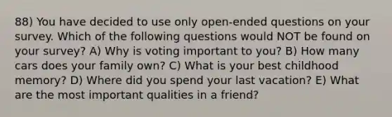 88) You have decided to use only open-ended questions on your survey. Which of the following questions would NOT be found on your survey? A) Why is voting important to you? B) How many cars does your family own? C) What is your best childhood memory? D) Where did you spend your last vacation? E) What are the most important qualities in a friend?