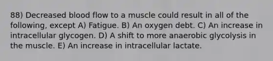 88) Decreased blood flow to a muscle could result in all of the following, except A) Fatigue. B) An oxygen debt. C) An increase in intracellular glycogen. D) A shift to more anaerobic glycolysis in the muscle. E) An increase in intracellular lactate.