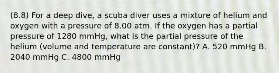 (8.8) For a deep dive, a scuba diver uses a mixture of helium and oxygen with a pressure of 8.00 atm. If the oxygen has a partial pressure of 1280 mmHg, what is the partial pressure of the helium (volume and temperature are constant)? A. 520 mmHg B. 2040 mmHg C. 4800 mmHg