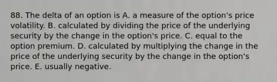 88. The delta of an option is A. a measure of the option's price volatility. B. calculated by dividing the price of the underlying security by the change in the option's price. C. equal to the option premium. D. calculated by multiplying the change in the price of the underlying security by the change in the option's price. E. usually negative.