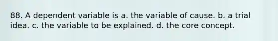 88. A dependent variable is a. the variable of cause. b. a trial idea. c. the variable to be explained. d. the core concept.