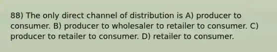 88) The only direct channel of distribution is A) producer to consumer. B) producer to wholesaler to retailer to consumer. C) producer to retailer to consumer. D) retailer to consumer.