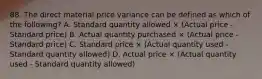 88. The direct material price variance can be defined as which of the following? A. Standard quantity allowed × (Actual price - Standard price) B. Actual quantity purchased × (Actual price - Standard price) C. Standard price × (Actual quantity used - Standard quantity allowed) D. Actual price × (Actual quantity used - Standard quantity allowed)