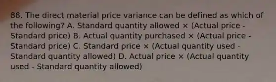 88. The direct material price variance can be defined as which of the following? A. Standard quantity allowed × (Actual price - Standard price) B. Actual quantity purchased × (Actual price - Standard price) C. Standard price × (Actual quantity used - Standard quantity allowed) D. Actual price × (Actual quantity used - Standard quantity allowed)