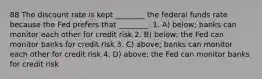 88 The discount rate is kept ________ the federal funds rate because the Fed prefers that ________. 1. A) below; banks can monitor each other for credit risk 2. B) below; the Fed can monitor banks for credit risk 3. C) above; banks can monitor each other for credit risk 4. D) above; the Fed can monitor banks for credit risk