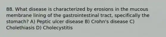 88. What disease is characterized by erosions in the mucous membrane lining of the gastrointestinal tract, specifically <a href='https://www.questionai.com/knowledge/kLccSGjkt8-the-stomach' class='anchor-knowledge'>the stomach</a>? A) Peptic ulcer disease B) Crohn's disease C) Cholethiasis D) Cholecystitis