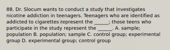 88. Dr. Slocum wants to conduct a study that investigates nicotine addiction in teenagers. Teenagers who are identified as addicted to cigarettes represent the ______; those teens who participate in the study represent the ______. A. sample; population B. population; sample C. control group; experimental group D. experimental group; control group