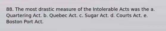 88. The most drastic measure of the Intolerable Acts was the a. Quartering Act. b. Quebec Act. c. Sugar Act. d. Courts Act. e. Boston Port Act.