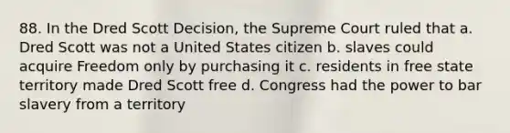 88. In the Dred Scott Decision, the Supreme Court ruled that a. Dred Scott was not a United States citizen b. slaves could acquire Freedom only by purchasing it c. residents in free state territory made Dred Scott free d. Congress had the power to bar slavery from a territory