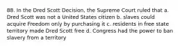 88. In the Dred Scott Decision, the Supreme Court ruled that a. Dred Scott was not a United States citizen b. slaves could acquire Freedom only by purchasing it c. residents in free state territory made Dred Scott free d. Congress had the power to ban slavery from a territory