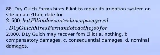 88. Dry Gulch Farms hires Elliot to repair its irrigation system on site on a ce1tain date for 2,500, but Elliot does not r show up as agreed. D1y Gulch hires Fernando to do the job for2,000. D1y Gulch may recover fom Elliot a. nothing. b. compensatory damages. c. consequential damages. d. nominal damages.