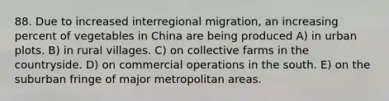 88. Due to increased interregional migration, an increasing percent of vegetables in China are being produced A) in urban plots. B) in rural villages. C) on collective farms in the countryside. D) on commercial operations in the south. E) on the suburban fringe of major metropolitan areas.