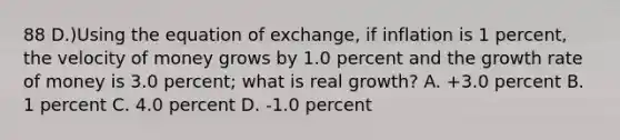 88 D.)Using the equation of exchange, if inflation is 1 percent, the velocity of money grows by 1.0 percent and the growth rate of money is 3.0 percent; what is real growth? A. +3.0 percent B. 1 percent C. 4.0 percent D. -1.0 percent