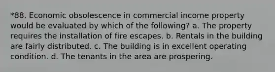 *88. Economic obsolescence in commercial income property would be evaluated by which of the following? a. The property requires the installation of fire escapes. b. Rentals in the building are fairly distributed. c. The building is in excellent operating condition. d. The tenants in the area are prospering.