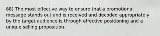 88) The most effective way to ensure that a promotional message stands out and is received and decoded appropriately by the target audience is through effective positioning and a unique selling proposition.