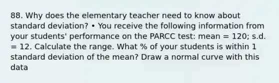 88. Why does the elementary teacher need to know about standard deviation? • You receive the following information from your students' performance on the PARCC test: mean = 120; s.d. = 12. Calculate the range. What % of your students is within 1 standard deviation of the mean? Draw a normal curve with this data