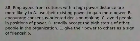 88. Employees from cultures with a high power distance are more likely to A. use their existing power to gain more power. B. encourage consensus-oriented decision making. C. avoid people in positions of power. D. readily accept the high status of other people in the organization. E. give their power to others as a sign of friendship.