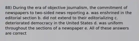 88) During the era of objective journalism, the commitment of newspapers to two-sided news reporting a. was enshrined in the editorial section b. did not extend to their editorializing c. deteriorated democracy in the United States d. was uniform throughout the sections of a newspaper e. All of these answers are correct