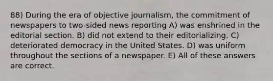 88) During the era of objective journalism, the commitment of newspapers to two-sided news reporting A) was enshrined in the editorial section. B) did not extend to their editorializing. C) deteriorated democracy in the United States. D) was uniform throughout the sections of a newspaper. E) All of these answers are correct.