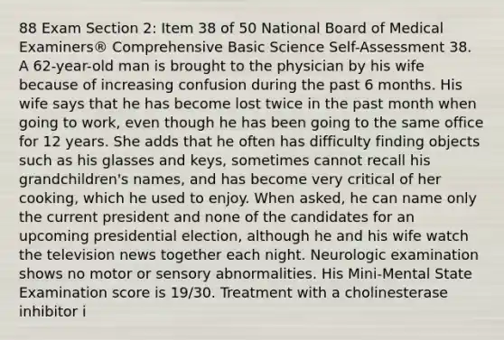 88 Exam Section 2: Item 38 of 50 National Board of Medical Examiners® Comprehensive Basic Science Self-Assessment 38. A 62-year-old man is brought to the physician by his wife because of increasing confusion during the past 6 months. His wife says that he has become lost twice in the past month when going to work, even though he has been going to the same office for 12 years. She adds that he often has difficulty finding objects such as his glasses and keys, sometimes cannot recall his grandchildren's names, and has become very critical of her cooking, which he used to enjoy. When asked, he can name only the current president and none of the candidates for an upcoming presidential election, although he and his wife watch the television news together each night. Neurologic examination shows no motor or sensory abnormalities. His Mini-Mental State Examination score is 19/30. Treatment with a cholinesterase inhibitor i