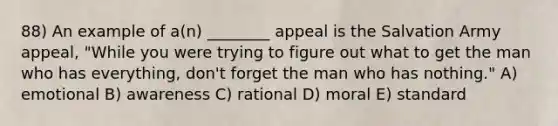 88) An example of a(n) ________ appeal is the Salvation Army appeal, "While you were trying to figure out what to get the man who has everything, don't forget the man who has nothing." A) emotional B) awareness C) rational D) moral E) standard