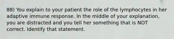 88) You explain to your patient the role of the lymphocytes in her adaptive immune response. In the middle of your explanation, you are distracted and you tell her something that is NOT correct. Identify that statement.