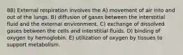 88) External respiration involves the A) movement of air into and out of the lungs. B) diffusion of gases between the interstitial fluid and the external environment. C) exchange of dissolved gases between the cells and interstitial fluids. D) binding of oxygen by hemoglobin. E) utilization of oxygen by tissues to support metabolism.