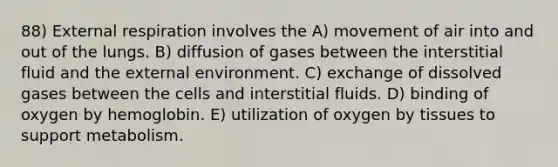 88) External respiration involves the A) movement of air into and out of the lungs. B) diffusion of gases between the interstitial fluid and <a href='https://www.questionai.com/knowledge/kpkoUX83Zl-the-external-environment' class='anchor-knowledge'>the external environment</a>. C) exchange of dissolved gases between the cells and interstitial fluids. D) binding of oxygen by hemoglobin. E) utilization of oxygen by tissues to support metabolism.