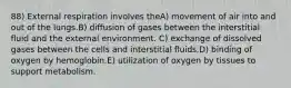 88) External respiration involves theA) movement of air into and out of the lungs.B) diffusion of gases between the interstitial fluid and the external environment. C) exchange of dissolved gases between the cells and interstitial fluids.D) binding of oxygen by hemoglobin.E) utilization of oxygen by tissues to support metabolism.