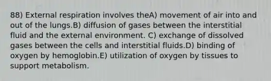 88) External respiration involves theA) movement of air into and out of the lungs.B) diffusion of gases between the interstitial fluid and <a href='https://www.questionai.com/knowledge/kpkoUX83Zl-the-external-environment' class='anchor-knowledge'>the external environment</a>. C) exchange of dissolved gases between the cells and interstitial fluids.D) binding of oxygen by hemoglobin.E) utilization of oxygen by tissues to support metabolism.