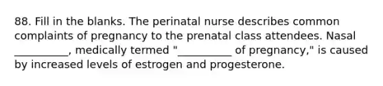 88. Fill in the blanks. The perinatal nurse describes common complaints of pregnancy to the prenatal class attendees. Nasal __________, medically termed "__________ of pregnancy," is caused by increased levels of estrogen and progesterone.