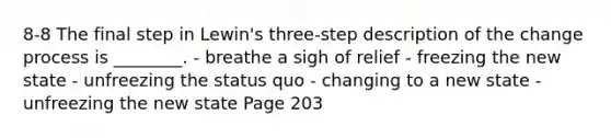 8-8 The final step in Lewin's three-step description of the change process is ________. - breathe a sigh of relief - freezing the new state - unfreezing the status quo - changing to a new state - unfreezing the new state Page 203