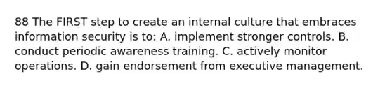 88 The FIRST step to create an internal culture that embraces information security is to: A. implement stronger controls. B. conduct periodic awareness training. C. actively monitor operations. D. gain endorsement from executive management.