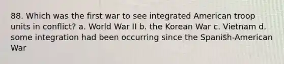 88. Which was the first war to see integrated American troop units in conflict? a. World War II b. the Korean War c. Vietnam d. some integration had been occurring since the Spanish-American War