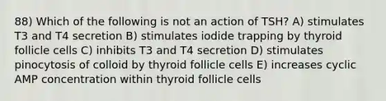 88) Which of the following is not an action of TSH? A) stimulates T3 and T4 secretion B) stimulates iodide trapping by thyroid follicle cells C) inhibits T3 and T4 secretion D) stimulates pinocytosis of colloid by thyroid follicle cells E) increases cyclic AMP concentration within thyroid follicle cells