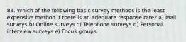 88. Which of the following basic survey methods is the least expensive method if there is an adequate response rate? a) Mail surveys b) Online surveys c) Telephone surveys d) Personal interview surveys e) Focus groups