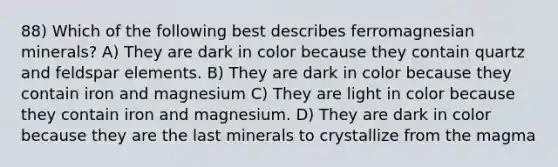 88) Which of the following best describes ferromagnesian minerals? A) They are dark in color because they contain quartz and feldspar elements. B) They are dark in color because they contain iron and magnesium C) They are light in color because they contain iron and magnesium. D) They are dark in color because they are the last minerals to crystallize from the magma