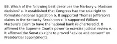 88. Which of the following best describes the Marbury v. Madison decision? a. It established that Congress had the sole right to formulate national legislation b. It supported Thomas Jefferson's claims in the Kentucky Resolution c. It supported William Marbury's claim to have the national bank re-chartered d. It affirmed the Supreme Court's power to exercise judicial review e. It affirmed the Senate's right to proved "advice and consent" on Presidential appointments