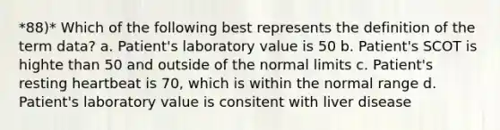 *88)* Which of the following best represents the definition of the term data? a. Patient's laboratory value is 50 b. Patient's SCOT is highte than 50 and outside of the normal limits c. Patient's resting heartbeat is 70, which is within the normal range d. Patient's laboratory value is consitent with liver disease