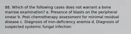 88. Which of the following cases does not warrant a bone marrow examination? a. Presence of blasts on the peripheral smear b. Post chemotherapy assessment for minimal residual disease c. Diagnosis of iron-deficiency anemia d. Diagnosis of suspected systemic fungal infection