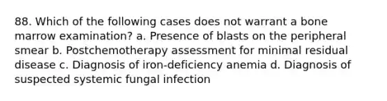 88. Which of the following cases does not warrant a bone marrow examination? a. Presence of blasts on the peripheral smear b. Postchemotherapy assessment for minimal residual disease c. Diagnosis of iron-deficiency anemia d. Diagnosis of suspected systemic fungal infection