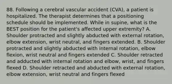 88. Following a cerebral vascular accident (CVA), a patient is hospitalized. The therapist determines that a positioning schedule should be implemented. While in supine, what is the BEST position for the patient's affected upper extremity? A. Shoulder protracted and slightly abducted with external rotation, elbow extension, wrist neutral, and fingers extended. B. Shoulder protracted and slightly abducted with internal rotation, elbow flexion, wrist neutral and fingers extended C. Shoulder retracted and adducted with internal rotation and elbow, wrist, and fingers flexed D. Shoulder retracted and abducted with external rotation, elbow extension, wrist neutral and fingers flexed