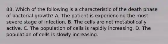 88. Which of the following is a characteristic of the death phase of bacterial growth? A. The patient is experiencing the most severe stage of infection. B. The cells are not metabolically active. C. The population of cells is rapidly increasing. D. The population of cells is slowly increasing.