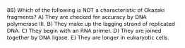 88) Which of the following is NOT a characteristic of Okazaki fragments? A) They are checked for accuracy by DNA polymerase III. B) They make up the lagging strand of replicated DNA. C) They begin with an RNA primer. D) They are joined together by DNA ligase. E) They are longer in eukaryotic cells.