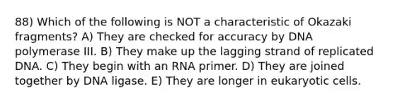 88) Which of the following is NOT a characteristic of Okazaki fragments? A) They are checked for accuracy by DNA polymerase III. B) They make up the lagging strand of replicated DNA. C) They begin with an RNA primer. D) They are joined together by DNA ligase. E) They are longer in eukaryotic cells.