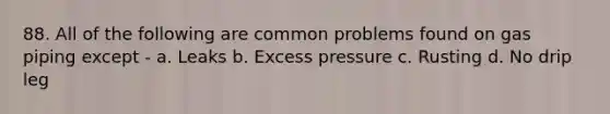 88. All of the following are common problems found on gas piping except - a. Leaks b. Excess pressure c. Rusting d. No drip leg