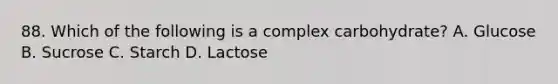 88. Which of the following is a complex carbohydrate? A. Glucose B. Sucrose C. Starch D. Lactose