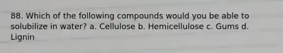 88. Which of the following compounds would you be able to solubilize in water? a. Cellulose b. Hemicellulose c. Gums d. Lignin